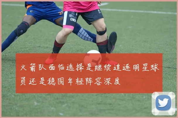 火箭队面临选择是继续追逐明星球员还是稳固年轻阵容深度