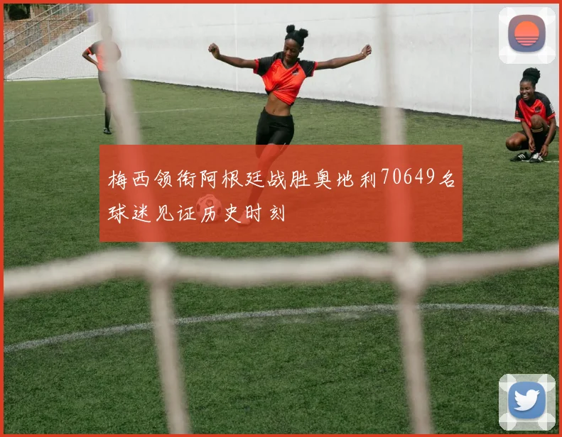 梅西领衔阿根廷战胜奥地利70649名球迷见证历史时刻