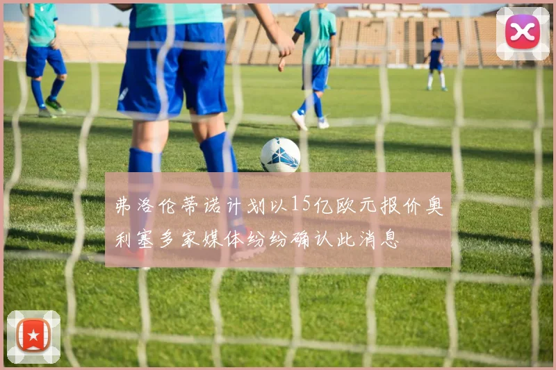 弗洛伦蒂诺计划以15亿欧元报价奥利塞多家媒体纷纷确认此消息