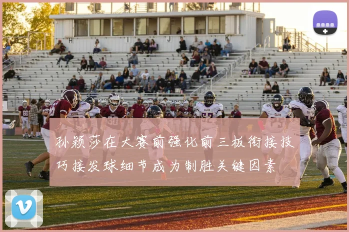 孙颖莎在大赛前强化前三板衔接技巧接发球细节成为制胜关键因素