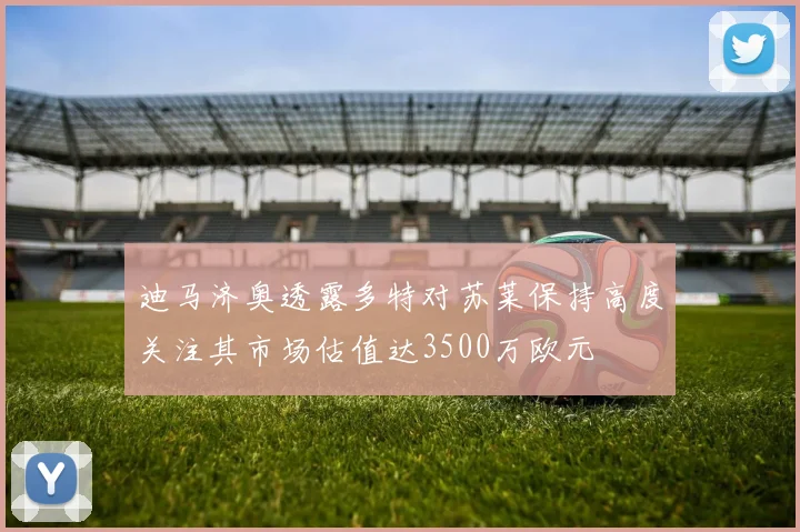 迪马济奥透露多特对苏莱保持高度关注其市场估值达3500万欧元