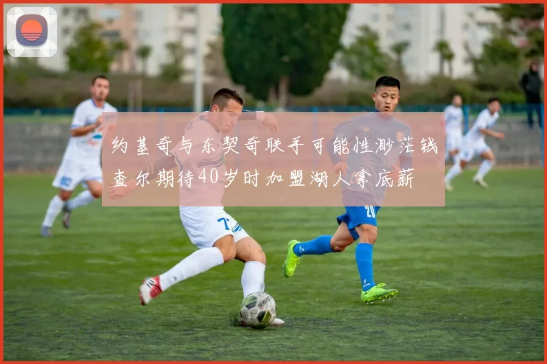 约基奇与东契奇联手可能性渺茫钱查尔期待40岁时加盟湖人拿底薪