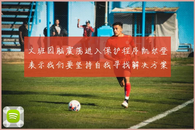 文班因脑震荡进入保护程序凯尔登表示我们要坚持自我寻找解决方案