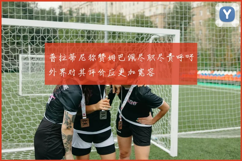普拉蒂尼称赞姆巴佩尽职尽责呼吁外界对其评价应更加宽容