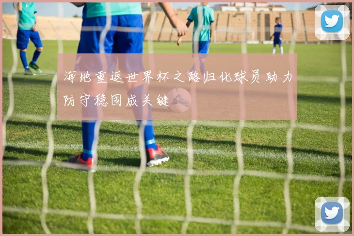 海地重返世界杯之路归化球员助力防守稳固成关键