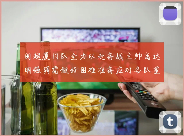 闽超厦门队全力以赴备战主帅高达明强调需做好困难准备应对各队重视挑战