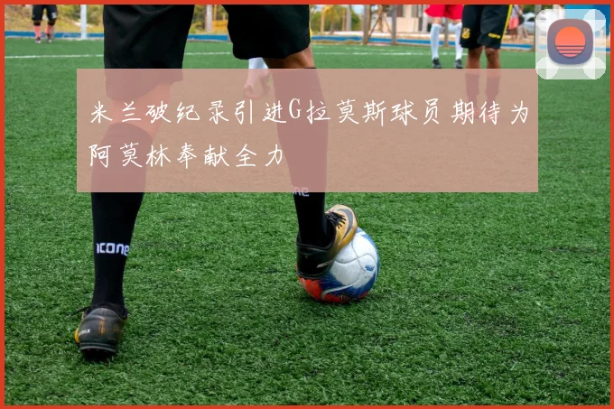 米兰破纪录引进G拉莫斯球员期待为阿莫林奉献全力