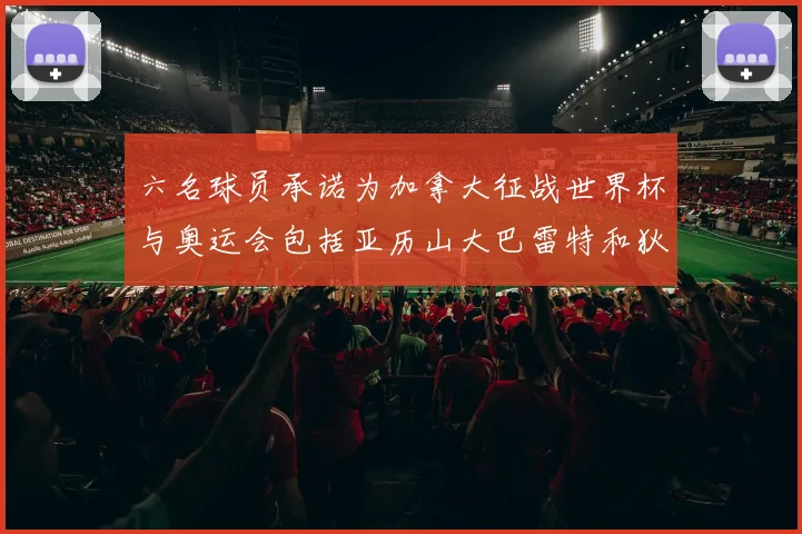 六名球员承诺为加拿大征战世界杯与奥运会包括亚历山大巴雷特和狄龙在内