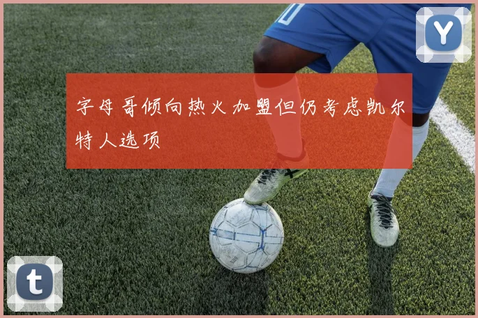 字母哥倾向热火加盟但仍考虑凯尔特人选项
