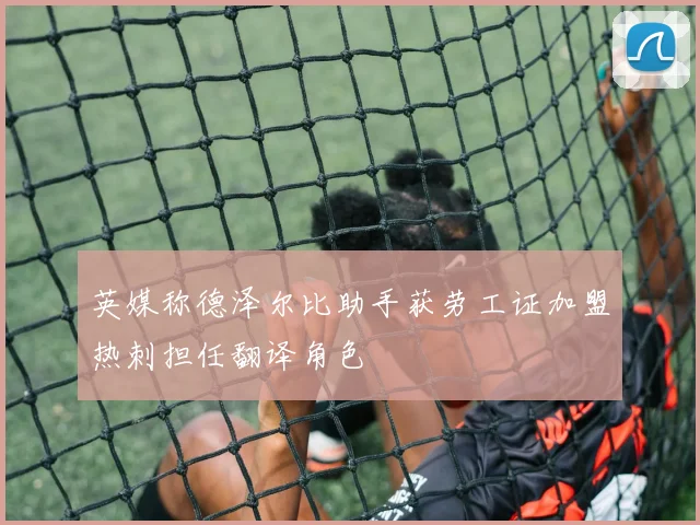 英媒称德泽尔比助手获劳工证加盟热刺担任翻译角色