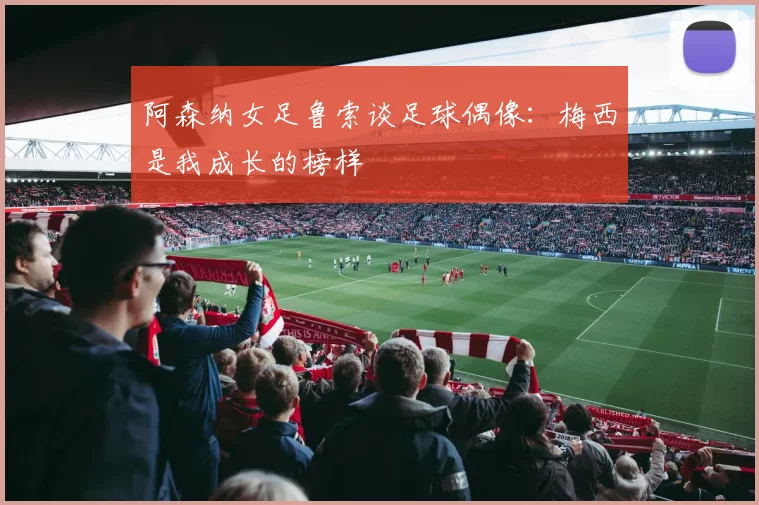 阿森纳女足鲁索谈足球偶像：梅西是我成长的榜样
