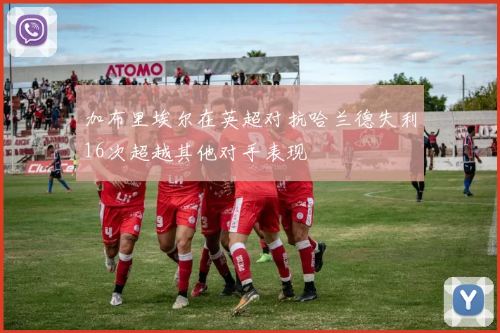 加布里埃尔在英超对抗哈兰德失利16次超越其他对手表现