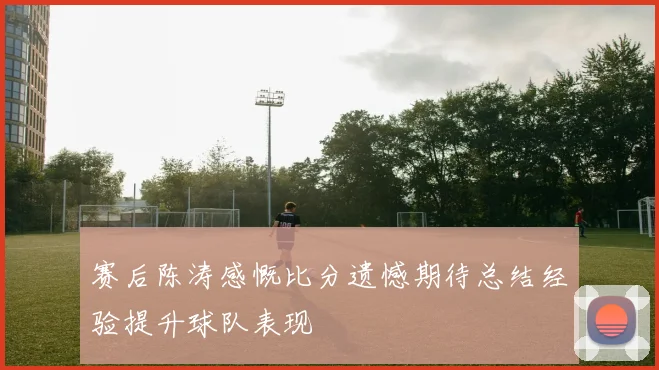 赛后陈涛感慨比分遗憾期待总结经验提升球队表现