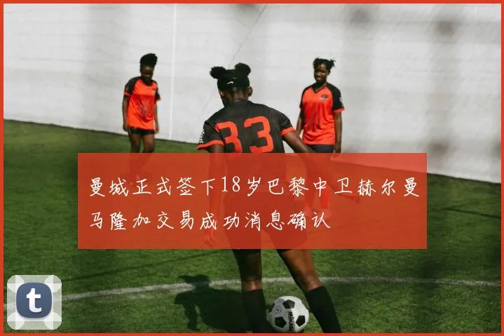 曼城正式签下18岁巴黎中卫赫尔曼马隆加交易成功消息确认
