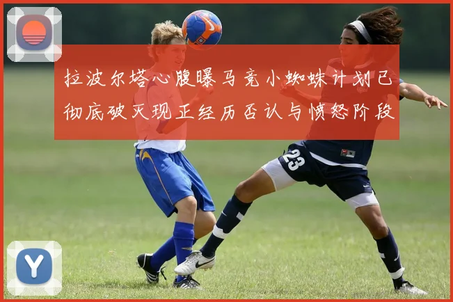 拉波尔塔心腹曝马竞小蜘蛛计划已彻底破灭现正经历否认与愤怒阶段