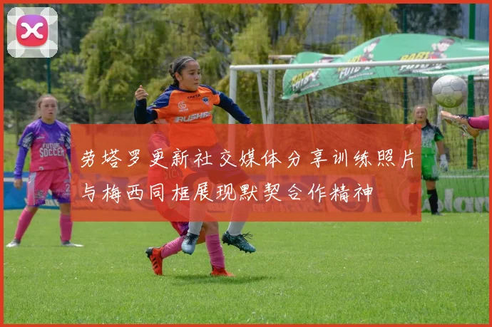 劳塔罗更新社交媒体分享训练照片与梅西同框展现默契合作精神