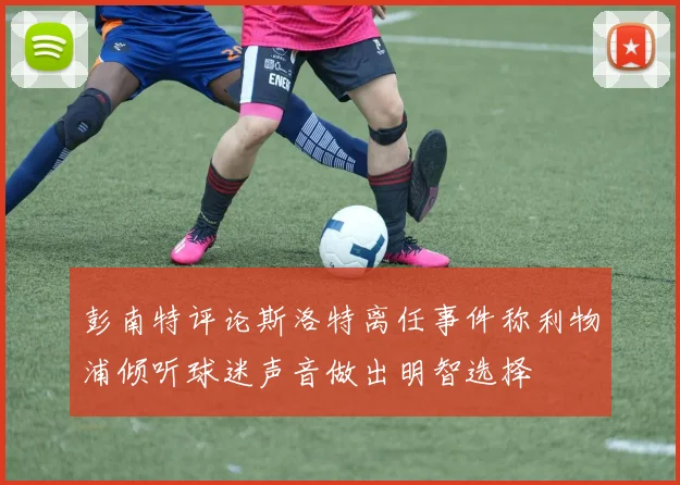彭南特评论斯洛特离任事件称利物浦倾听球迷声音做出明智选择