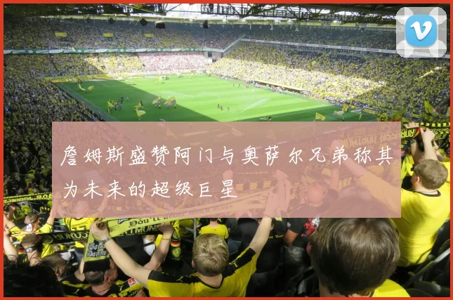 詹姆斯盛赞阿门与奥萨尔兄弟称其为未来的超级巨星